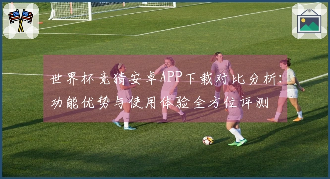 世界杯竞猜安卓APP下载对比分析：功能优势与使用体验全方位评测