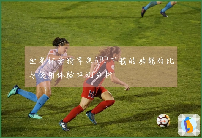 世界杯竞猜苹果APP下载的功能对比与使用体验评测分析